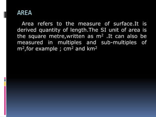 AREA
Area refers to the measure of surface.It is
derived quantity of length.The SI unit of area is
the square metre,written as m2 .It can also be
measured in multiples and sub-multiples of
m2,for example ; cm2 and km2
 