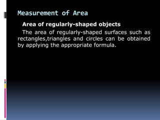 Measurement of Area
Area of regularly-shaped objects
The area of regularly-shaped surfaces such as
rectangles,triangles and circles can be obtained
by applying the appropriate formula.
 
