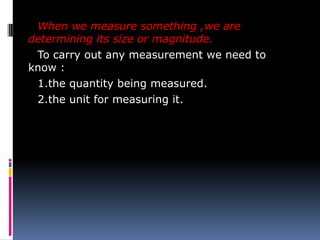 When we measure something ,we are
determining its size or magnitude.
To carry out any measurement we need to
know :
1.the quantity being measured.
2.the unit for measuring it.
 