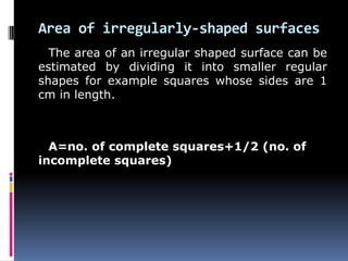 Area of irregularly-shaped surfaces
The area of an irregular shaped surface can be
estimated by dividing it into smaller regular
shapes for example squares whose sides are 1
cm in length.
A=no. of complete squares+1/2 (no. of
incomplete squares)
 