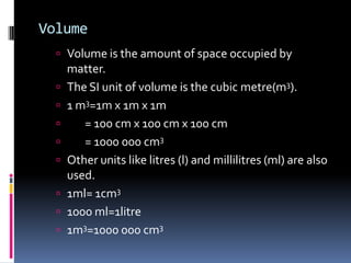 Volume
 Volume is the amount of space occupied by
matter.
 The SI unit of volume is the cubic metre(m3).
 1 m3=1m x 1m x 1m
 = 100 cm x 100 cm x 100 cm
 = 1000 000 cm3
 Other units like litres (l) and millilitres (ml) are also
used.
 1ml= 1cm3
 1000 ml=1litre
 1m3=1000 000 cm3
 