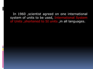 In 1960 ,scientist agreed on one international
system of units to be used, International System
of Units ,shortened to SI units ,in all languages.
 