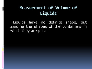 Measurement of Volume of
Liquids
Liquids have no definite shape, but
assume the shapes of the containers in
which they are put.
 