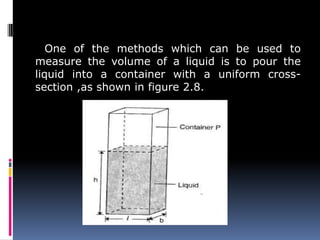 One of the methods which can be used to
measure the volume of a liquid is to pour the
liquid into a container with a uniform cross-
section ,as shown in figure 2.8.
 