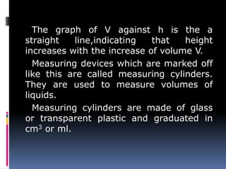 The graph of V against h is the a
straight line,indicating that height
increases with the increase of volume V.
Measuring devices which are marked off
like this are called measuring cylinders.
They are used to measure volumes of
liquids.
Measuring cylinders are made of glass
or transparent plastic and graduated in
cm3 or ml.
 