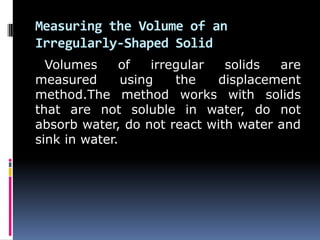 Measuring the Volume of an
Irregularly-Shaped Solid
Volumes of irregular solids are
measured using the displacement
method.The method works with solids
that are not soluble in water, do not
absorb water, do not react with water and
sink in water.
 