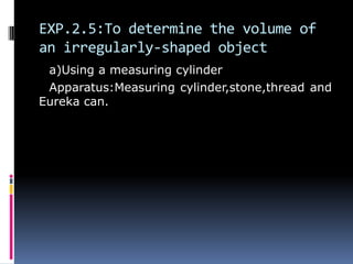 EXP.2.5:To determine the volume of
an irregularly-shaped object
a)Using a measuring cylinder
Apparatus:Measuring cylinder,stone,thread and
Eureka can.
 