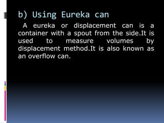 b) Using Eureka can
A eureka or displacement can is a
container with a spout from the side.It is
used to measure volumes by
displacement method.It is also known as
an overflow can.
 