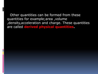 Other quantities can be formed from these
quantities for example;area ,volume
,density,acceleration and charge. These quantities
are called derived physical quantities.
 