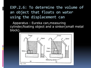 EXP.2.6: To determine the volume of
an object that floats on water
using the displacement can
Apparatus : Eureka can,measuring
cylinder,floating object and a sinker(small metal
block).
 