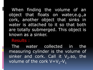 When finding the volume of an
object that floats on water,e.g.,a
cork, another object that sinks in
water is attached to it so that both
are totally submerged. This object is
known as a sinker.
Results :
The water collected in the
measuring cylinder is the volume of
sinker and cork. Call it V2.so, the
volume of the cork V=V2-V1
 
