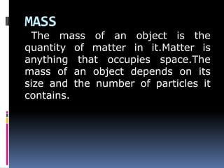 MASS
The mass of an object is the
quantity of matter in it.Matter is
anything that occupies space.The
mass of an object depends on its
size and the number of particles it
contains.
 