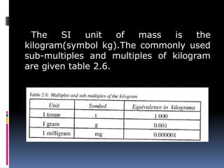 The SI unit of mass is the
kilogram(symbol kg).The commonly used
sub-multiples and multiples of kilogram
are given table 2.6.
 