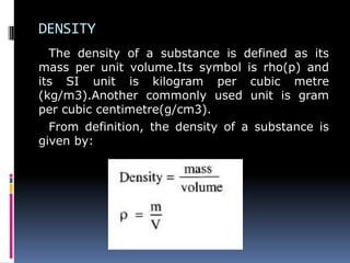 DENSITY
The density of a substance is defined as its
mass per unit volume.Its symbol is rho(p) and
its SI unit is kilogram per cubic metre
(kg/m3).Another commonly used unit is gram
per cubic centimetre(g/cm3).
From definition, the density of a substance is
given by:
 