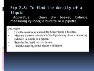 Exp 2.8: To find the density of a
liquid
Apparatus : clean dry beaker, balance,
measuring cylinder, a burette or a pipette.
 