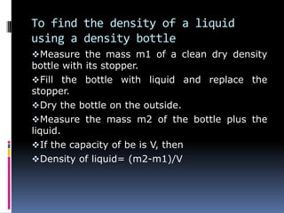 To find the density of a liquid
using a density bottle
Measure the mass m1 of a clean dry density
bottle with its stopper.
Fill the bottle with liquid and replace the
stopper.
Dry the bottle on the outside.
Measure the mass m2 of the bottle plus the
liquid.
If the capacity of be is V, then
Density of liquid= (m2-m1)/V
 