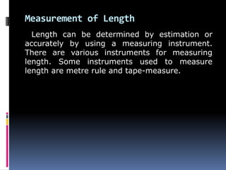 Measurement of Length
Length can be determined by estimation or
accurately by using a measuring instrument.
There are various instruments for measuring
length. Some instruments used to measure
length are metre rule and tape-measure.
 