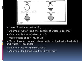  mass of water = (m4-m1) g
 Volume of water =m4-m1(density of water is 1g/cm3)
 Volume of bottle =(m4-m1) cm3
 Mass of lead shot =(m2-m1)g
 Mass of water present when bottle is filled with lead shot
and water = (m3-m2)g
 Volume of water =(m3-m2)cm3
 Volume of lead shot =(m4-m1)-(m3-m2)
 