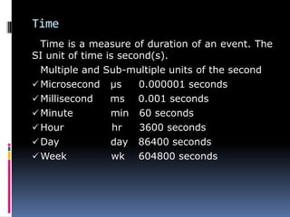 Time
Time is a measure of duration of an event. The
SI unit of time is second(s).
Multiple and Sub-multiple units of the second
Microsecond µs 0.000001 seconds
Millisecond ms 0.001 seconds
Minute min 60 seconds
Hour hr 3600 seconds
Day day 86400 seconds
Week wk 604800 seconds
 