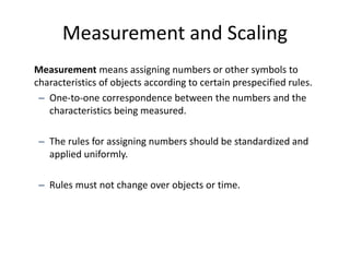 Measurement and Scaling
Measurement means assigning numbers or other symbols to
characteristics of objects according to certain prespecified rules.
– One-to-one correspondence between the numbers and the
characteristics being measured.
– The rules for assigning numbers should be standardized and
applied uniformly.
– Rules must not change over objects or time.
 