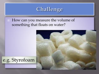  How can you measure the volume of
something that floats on water?
e.g. Styrofoam
 