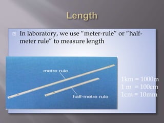  In laboratory, we use “meter-rule” or “half-
meter rule” to measure length
1km = 1000m
1 m = 100cm
1cm = 10mm
 