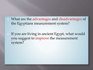  What are the advantages and disadvantages of
the Egyptians measurement system?
 If you are living in ancient Egypt, what would
you suggest to improve the measurement
system?
 