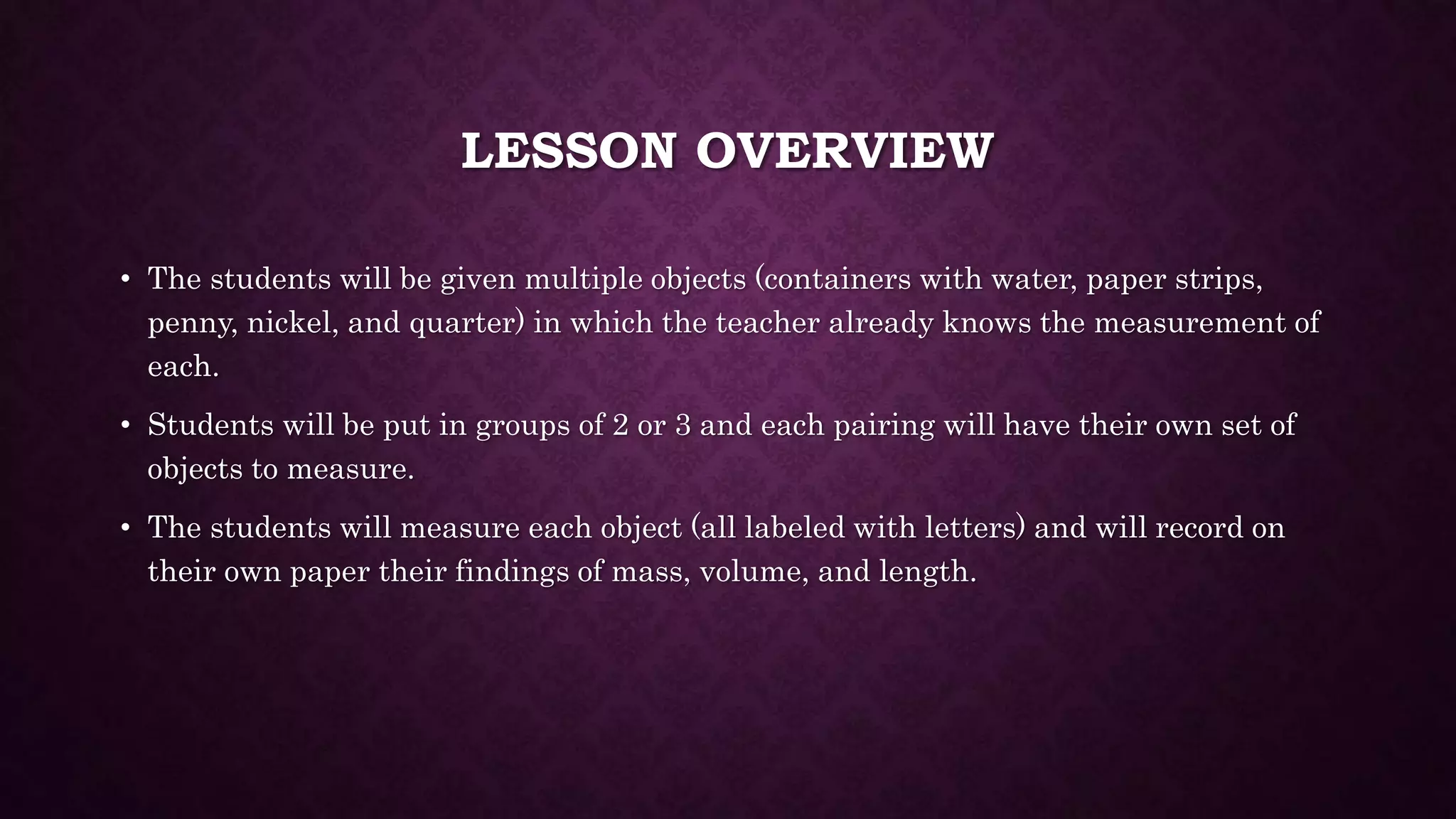 LESSON OVERVIEW 
• The students will be given multiple objects (containers with water, paper strips, 
penny, nickel, and quarter) in which the teacher already knows the measurement of 
each. 
• Students will be put in groups of 2 or 3 and each pairing will have their own set of 
objects to measure. 
• The students will measure each object (all labeled with letters) and will record on 
their own paper their findings of mass, volume, and length. 
 