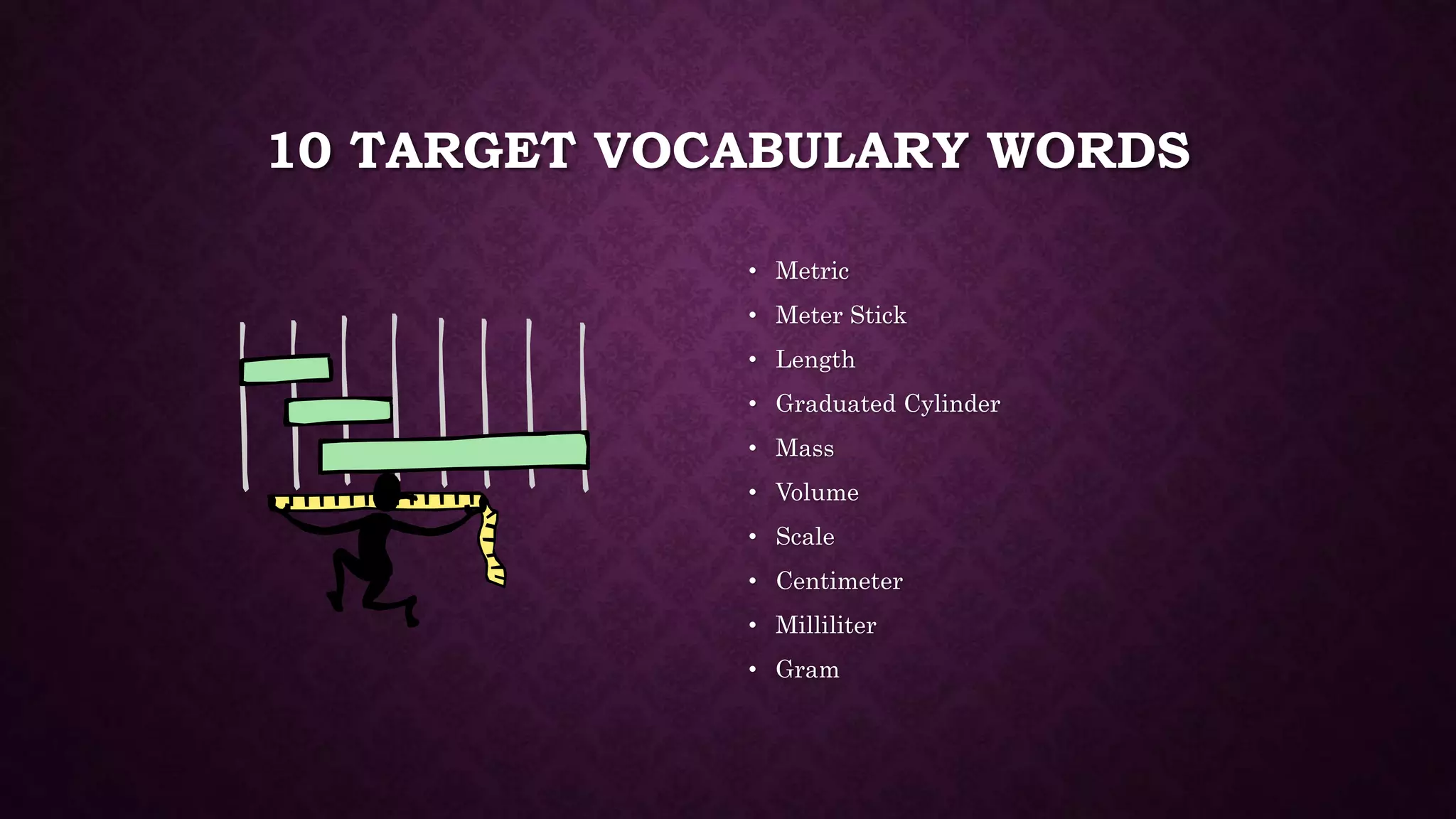 10 TARGET VOCABULARY WORDS 
• Metric 
• Meter Stick 
• Length 
• Graduated Cylinder 
• Mass 
• Volume 
• Scale 
• Centimeter 
• Milliliter 
• Gram 
 