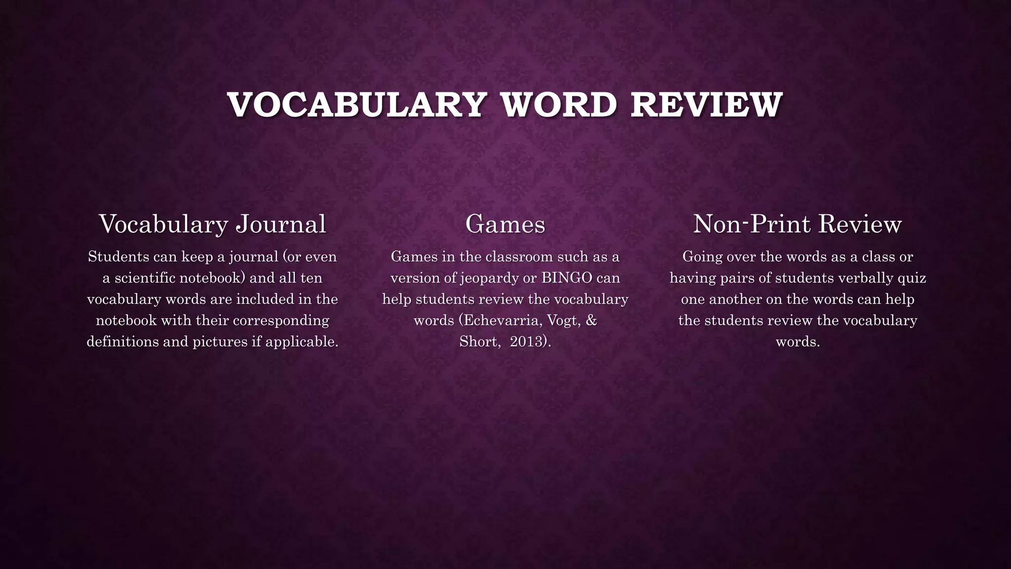 VOCABULARY WORD REVIEW 
Vocabulary Journal 
Students can keep a journal (or even 
a scientific notebook) and all ten 
vocabulary words are included in the 
notebook with their corresponding 
definitions and pictures if applicable. 
Games 
Games in the classroom such as a 
version of jeopardy or BINGO can 
help students review the vocabulary 
words (Echevarria, Vogt, & 
Short, 2013). 
Non-Print Review 
Going over the words as a class or 
having pairs of students verbally quiz 
one another on the words can help 
the students review the vocabulary 
words. 
 