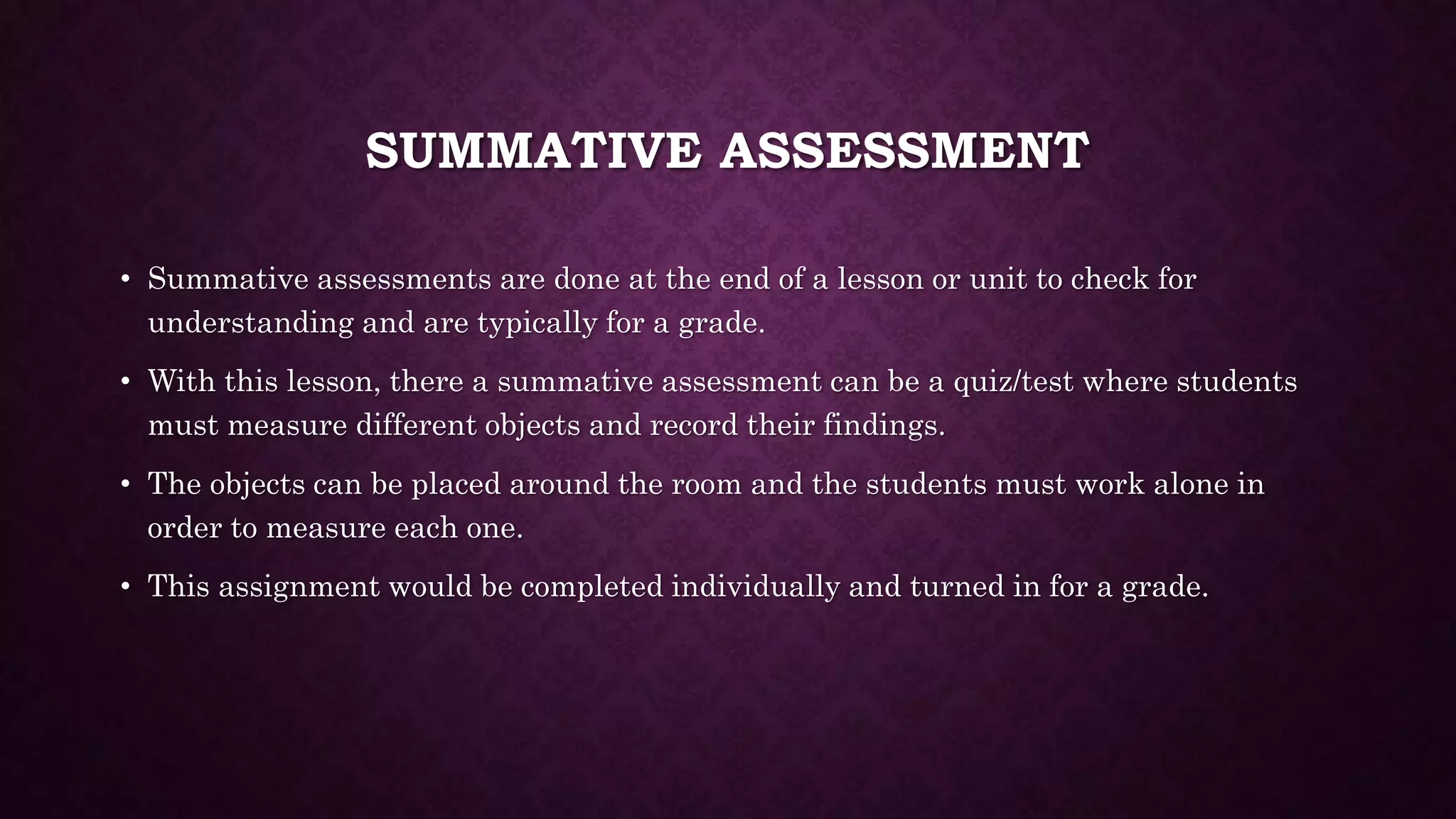 SUMMATIVE ASSESSMENT 
• Summative assessments are done at the end of a lesson or unit to check for 
understanding and are typically for a grade. 
• With this lesson, there a summative assessment can be a quiz/test where students 
must measure different objects and record their findings. 
• The objects can be placed around the room and the students must work alone in 
order to measure each one. 
• This assignment would be completed individually and turned in for a grade. 
 