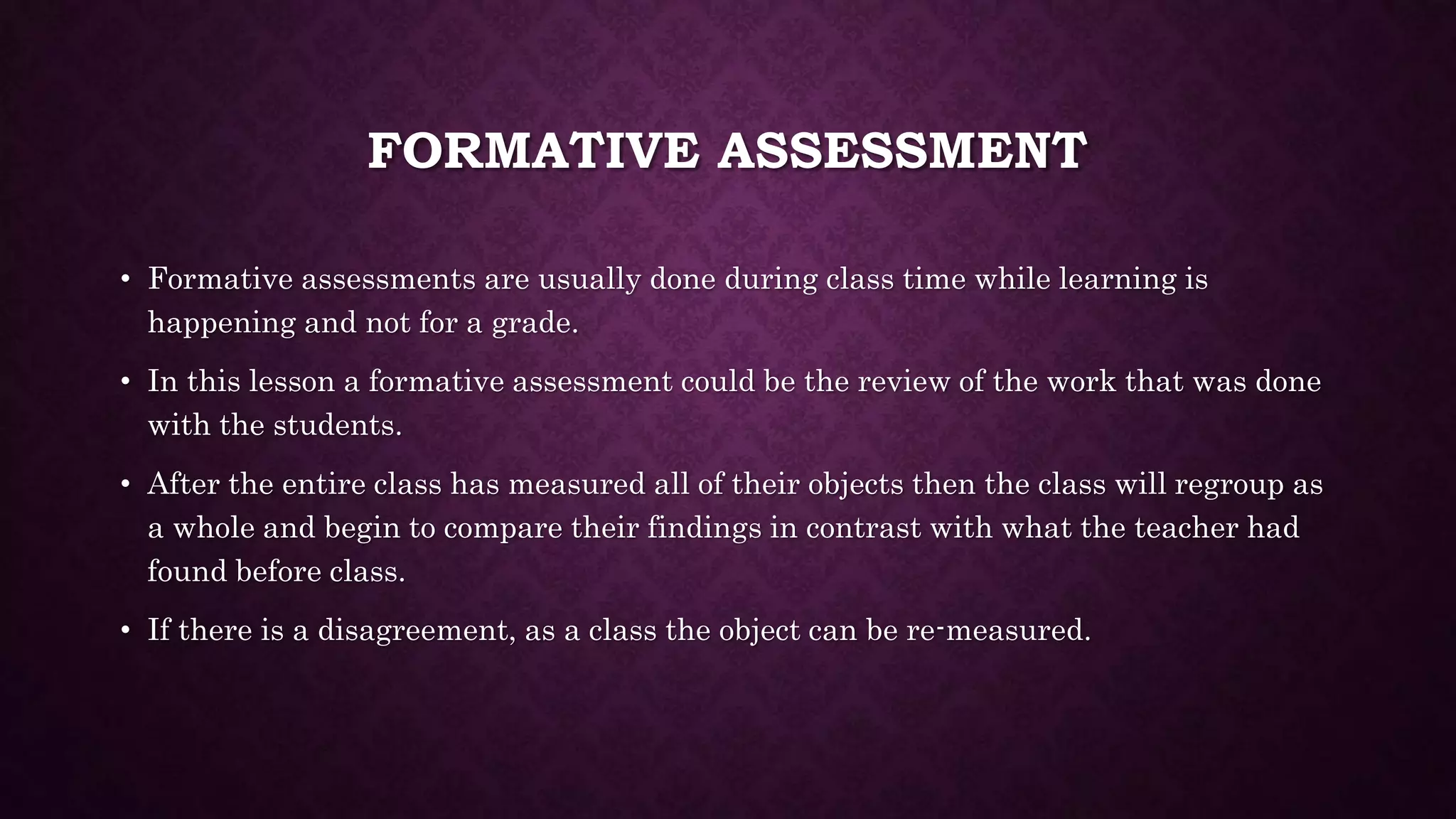 FORMATIVE ASSESSMENT 
• Formative assessments are usually done during class time while learning is 
happening and not for a grade. 
• In this lesson a formative assessment could be the review of the work that was done 
with the students. 
• After the entire class has measured all of their objects then the class will regroup as 
a whole and begin to compare their findings in contrast with what the teacher had 
found before class. 
• If there is a disagreement, as a class the object can be re-measured. 
 