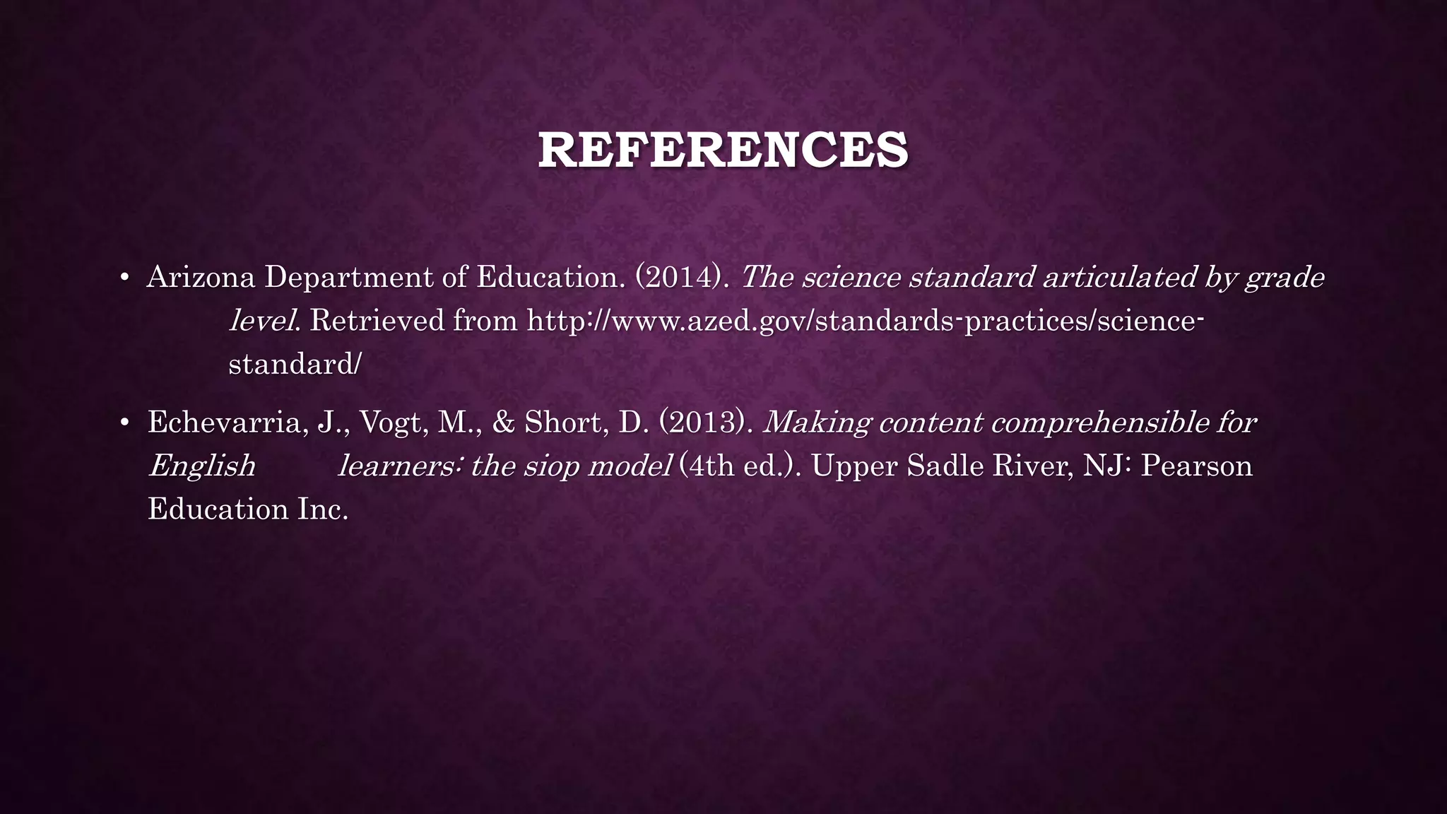REFERENCES 
• Arizona Department of Education. (2014). The science standard articulated by grade 
level. Retrieved from http://www.azed.gov/standards-practices/science-standard/ 
• Echevarria, J., Vogt, M., & Short, D. (2013). Making content comprehensible for 
English learners: the siop model (4th ed.). Upper Sadle River, NJ: Pearson 
Education Inc. 
