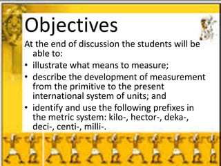 Objectives
At the end of discussion the students will be
able to:
• illustrate what means to measure;
• describe the development of measurement
from the primitive to the present
international system of units; and
• identify and use the following prefixes in
the metric system: kilo-, hector-, deka-,
deci-, centi-, milli-.
 