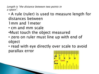 Length is “the distance between two points in
a space”.
• A rule (ruler) is used to measure length for
distances between
1mm and 1meter
• cm and mm scale
•Must touch the object measured
• zero on ruler must line up with end of
object
• read with eye directly over scale to avoid
parallax error
 