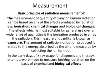 Measurement
Basic principle of radiation measurement-2
The measurement of quantity of x-ray or gamma radiation
can be based on any of the effects produced by radiation
e.g. ionization, chemical changes and biological changes.
The effects which is most suitable for general use over a
wide range of quantities is the ionization produced in air by
the radiation. This measure of quantity is known as
exposure. The amount of radiation ionization produced is
related to the energy absorbed by the air and measured by
collecting the ion formed .
In the early days of x-ray usage for diagnosis and therapy,
attempts were made to measure ionizing radiation on the
basis of chemical and biological effects
 