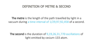 DEFINITION OF METRE & SECOND
The metre is the length of the path travelled by light in a
vacuum during a time interval of 1/29,97,92,458 of a second.
The second is the duration of 9,19,26,31,770 oscillations of
light emitted by cesium-133 atom.
 