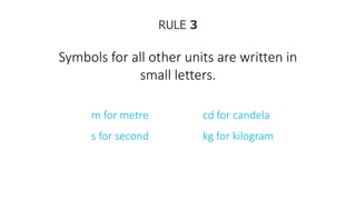 RULE 3
Symbols for all other units are written in
small letters.
m for metre
s for second
cd for candela
kg for kilogram
 