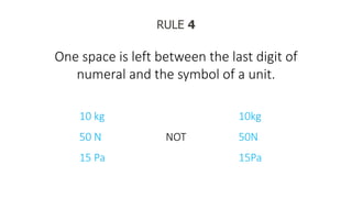 RULE 4
One space is left between the last digit of
numeral and the symbol of a unit.
10 kg
50 N
15 Pa
NOT
10kg
50N
15Pa
 