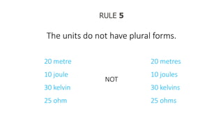 RULE 5
The units do not have plural forms.
20 metre
10 joule
30 kelvin
25 ohm
NOT
20 metres
10 joules
30 kelvins
25 ohms
 