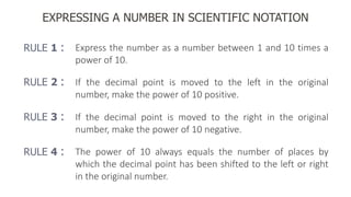 EXPRESSING A NUMBER IN SCIENTIFIC NOTATION
RULE 1 : Express the number as a number between 1 and 10 times a
power of 10.
RULE 2 : If the decimal point is moved to the left in the original
number, make the power of 10 positive.
RULE 4 : The power of 10 always equals the number of places by
which the decimal point has been shifted to the left or right
in the original number.
RULE 3 : If the decimal point is moved to the right in the original
number, make the power of 10 negative.
 
