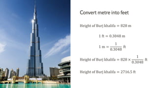 Convert metre into feet
Height of Burj khalifa = 828 m
1 ft = 0.3048 m
1 m =
1
0.3048
ft
Height of Burj khalifa = 828 ×
1
0.3048
ft
Height of Burj khalifa = 2716.5 ft
 