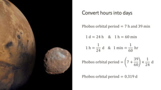 Convert hours into days
Phobos orbital period = 7 h and 39 min
1 d = 24 h & 1 h = 60 min
1 h =
1
24
d & 1 min =
1
60
hr
Phobos orbital period = 7 +
39
60
×
1
24
d
Phobos orbital period = 0.319 d
 