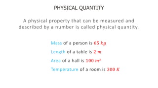 PHYSICAL QUANTITY
A physical property that can be measured and
described by a number is called physical quantity.
Mass of a person is 65 𝑘𝑔
Length of a table is 2 𝑚
Area of a hall is 100 𝑚2
Temperature of a room is 300 𝐾
 