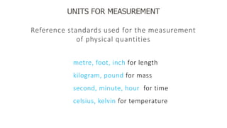 UNITS FOR MEASUREMENT
Reference standards used for the measurement
of physical quantities
metre, foot, inch for length
kilogram, pound for mass
second, minute, hour for time
celsius, kelvin for temperature
 
