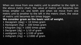 When we move from one metric unit to another to the right in
the above metric chart, the value of metric unit becomes ten
times smaller i.e. one tenth and when we move from one
metric unit to another to the left in the metric chart, the value
of metric unit becomes ten times bigger.
We consider gram as the basic unit of weight.
1 Decagram (dag) = 10 times gram
1 Hectogram (hg) = 100 times gram
1 Kilogram (kg) = 1000 times gram
1 Decigram (dg) = 1/10 of gram
1 centigram (cg) = 1/100 of gram
1 milligram (mg) = 1/1000 of gram
 