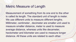 Metric Measure of Length
Measurement of something from its one end to the other
is called its length. The standard unit of length is meter.
We use different units to measure different lengths.
Millimeter, centimeter , decimeter are smaller unit used to
measure smaller distance, meter is used to measure
average distance, whereas units like decameter,
hectometer and kilometer are used to measure longer
distance. All these units are related to each other.
 