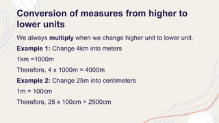 Conversion of measures from higher to
lower units
We always multiply when we change higher unit to lower unit.
Example 1: Change 4km into meters
1km =1000m
Therefore, 4 x 1000m = 4000m
Example 2: Change 25m into centimeters
1m = 100cm
Therefore, 25 x 100cm = 2500cm
 