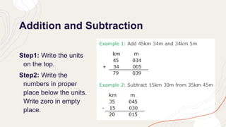 Addition and Subtraction
Step1: Write the units
on the top.
Step2: Write the
numbers in proper
place below the units.
Write zero in empty
place.
 