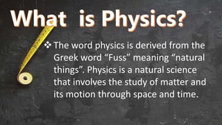 The word physics is derived from the
Greek word “Fuss” meaning “natural
things”. Physics is a natural science
that involves the study of matter and
its motion through space and time.
 